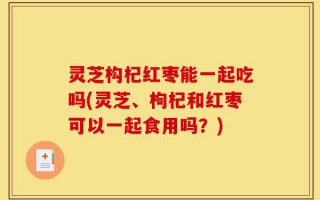 灵芝构杞红枣能一起吃吗(灵芝、枸杞和红枣可以一起食用吗？)