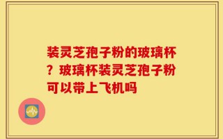 装灵芝孢子粉的玻璃杯？玻璃杯装灵芝孢子粉可以带上飞机吗