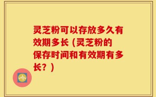 灵芝粉可以存放多久有效期多长 (灵芝粉的保存时间和有效期有多长？)