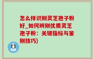怎么样识别灵芝孢子粉好_如何辨别优质灵芝孢子粉：关键指标与鉴别技巧)