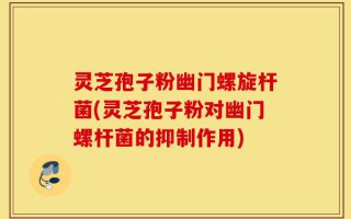 灵芝孢子粉幽门螺旋杆菌(灵芝孢子粉对幽门螺杆菌的抑制作用)