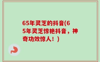 65年灵芝的抖音(65年灵芝惊艳抖音，神奇功效惊人！)