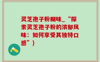 灵芝孢子粉糊味_“探索灵芝孢子粉的浓郁风味：如何享受其独特口感”)