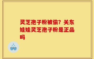灵芝孢子粉被偷？关东娃娃灵芝孢子粉是正品吗