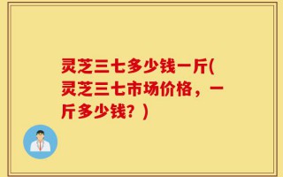 灵芝三七多少钱一斤(灵芝三七市场价格，一斤多少钱？)