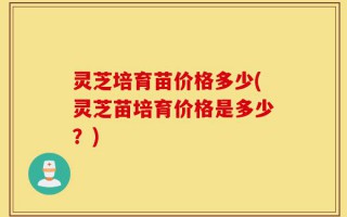 灵芝培育苗价格多少(灵芝苗培育价格是多少？)