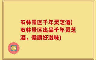 石林景区千年灵芝酒(石林景区出品千年灵芝酒，健康好滋味)