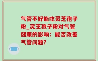气管不好能吃灵芝孢子粉_灵芝孢子粉对气管健康的影响：能否改善气管问题？
