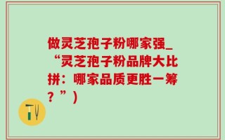 做灵芝孢子粉哪家强_“灵芝孢子粉品牌大比拼：哪家品质更胜一筹？”)