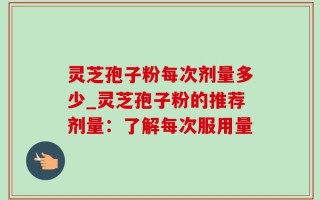 灵芝孢子粉每次剂量多少_灵芝孢子粉的推荐剂量：了解每次服用量