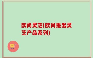 欧尚灵芝(欧尚推出灵芝产品系列)