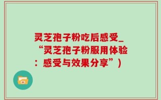 灵芝孢子粉吃后感受_“灵芝孢子粉服用体验：感受与效果分享”)