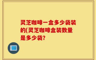 灵芝咖啡一盒多少袋装的(灵芝咖啡盒装数量是多少袋？