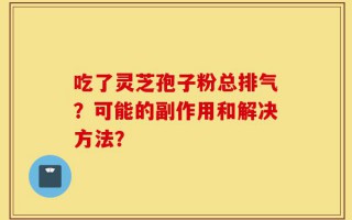 吃了灵芝孢子粉总排气？可能的副作用和解决方法？