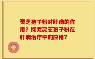 灵芝孢子粉对肝病的作用？探究灵芝孢子粉在肝病治疗中的应用？