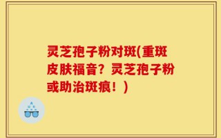 灵芝孢子粉对斑(重斑皮肤福音？灵芝孢子粉或助治斑痕！)