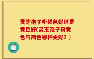 灵芝孢子粉褐色好还是黄色好(灵芝孢子粉黄色与褐色哪种更好？)