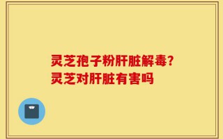 灵芝孢子粉肝脏解毒？灵芝对肝脏有害吗