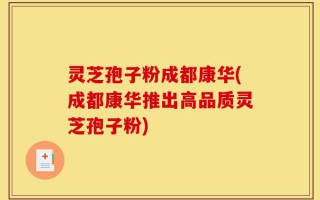 灵芝孢子粉成都康华(成都康华推出高品质灵芝孢子粉)