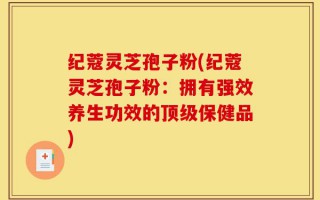 纪蔻灵芝孢子粉(纪蔻灵芝孢子粉：拥有强效养生功效的顶级保健品)