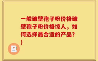 一般破壁孢子粉价格破壁孢子粉价格惊人，如何选择最合适的产品？)