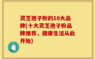 灵芝孢子粉的10大品牌(十大灵芝孢子粉品牌推荐，健康生活从此开始)