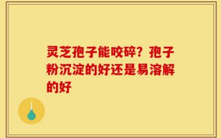 灵芝孢子能咬碎？孢子粉沉淀的好还是易溶解的好