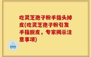 吃灵芝孢子粉手指头掉皮(吃灵芝孢子粉引发手指脱皮，专家揭示注意事项)