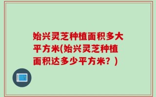 始兴灵芝种植面积多大平方米(始兴灵芝种植面积达多少平方米？)