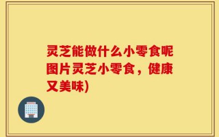 灵芝能做什么小零食呢图片灵芝小零食，健康又美味)