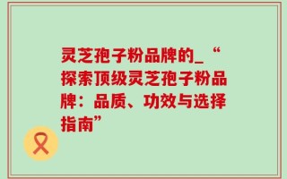 灵芝孢子粉品牌的_“探索顶级灵芝孢子粉品牌：品质、功效与选择指南”