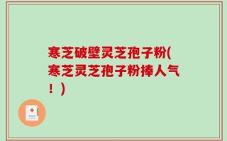 寒芝破壁灵芝孢子粉(寒芝灵芝孢子粉捧人气！)