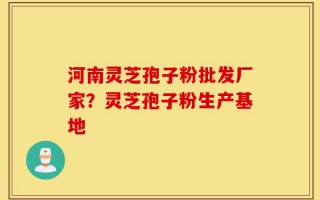 河南灵芝孢子粉批发厂家？灵芝孢子粉生产基地