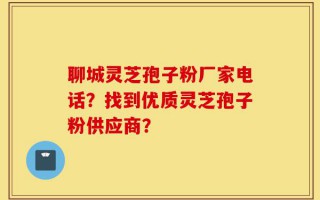 聊城灵芝孢子粉厂家电话？找到优质灵芝孢子粉供应商？