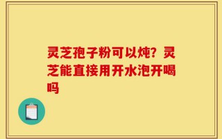 灵芝孢子粉可以炖？灵芝能直接用开水泡开喝吗