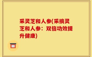 采灵芝和人参(采摘灵芝和人参：双倍功效提升健康)