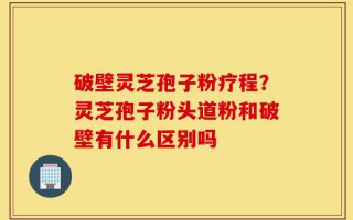 破壁灵芝孢子粉疗程？灵芝孢子粉头道粉和破壁有什么区别吗