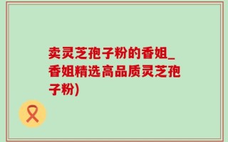 卖灵芝孢子粉的香姐_香姐精选高品质灵芝孢子粉)