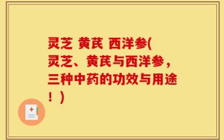 灵芝 黄芪 西洋参(灵芝、黄芪与西洋参，三种中药的功效与用途！)