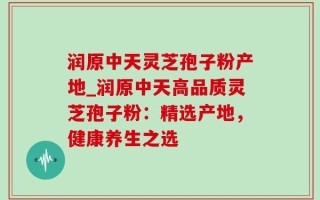润原中天灵芝孢子粉产地_润原中天高品质灵芝孢子粉：精选产地，健康养生之选