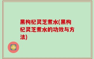 黑枸杞灵芝煮水(黑枸杞灵芝煮水的功效与方法)