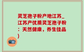 灵芝孢子粉产地江苏_江苏产优质灵芝孢子粉：天然健康，养生佳品)