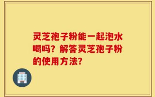 灵芝孢子粉能一起泡水喝吗？解答灵芝孢子粉的使用方法？