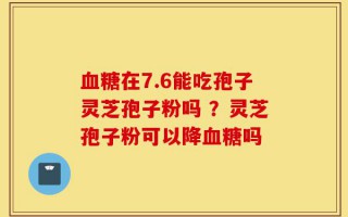 血糖在7.6能吃孢子灵芝孢子粉吗 ？灵芝孢子粉可以降血糖吗