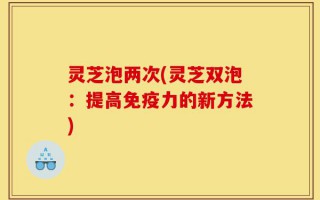 灵芝泡两次(灵芝双泡：提高免疫力的新方法)