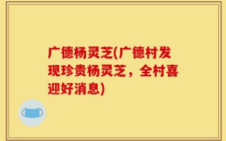 广德杨灵芝(广德村发现珍贵杨灵芝，全村喜迎好消息)