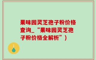 果味园灵芝孢子粉价格查询_“果味园灵芝孢子粉价格全解析”)