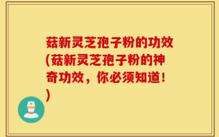 菇新灵芝孢子粉的功效(菇新灵芝孢子粉的神奇功效，你必须知道！)
