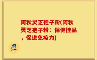 阿秋灵芝孢子粉(阿秋灵芝孢子粉：保健佳品，促进免疫力)