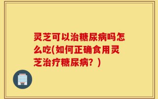 灵芝可以治糖尿病吗怎么吃(如何正确食用灵芝治疗糖尿病？)